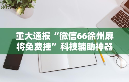 重大通报“微信66徐州麻将免费挂	”科技辅助神器手机版教程