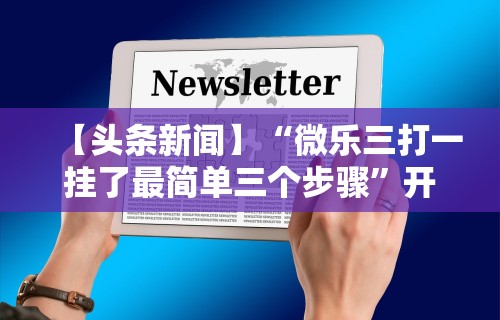 【头条新闻】“微乐三打一挂了最简单三个步骤”开挂方法