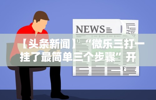 【头条新闻】“微乐三打一挂了最简单三个步骤”开挂方法