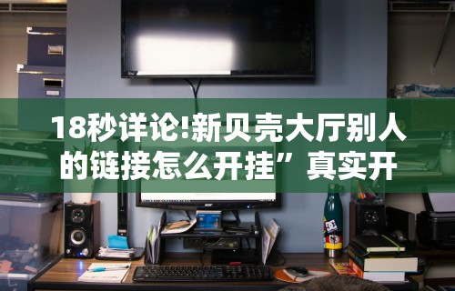 18秒详论!新贝壳大厅别人的链接怎么开挂”真实开挂技巧分享