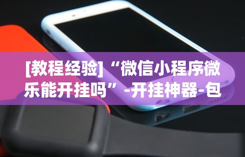 [教程经验]“微信小程序微乐能开挂吗	”-开挂神器-包教包会
