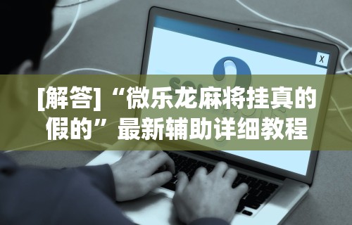 [解答]“微乐龙麻将挂真的假的”最新辅助详细教程
