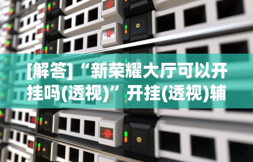 [解答]“新荣耀大厅可以开挂吗(透视)”开挂(透视)辅助教程