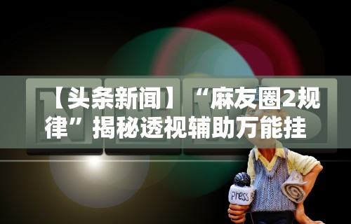 【头条新闻】“麻友圈2规律	”揭秘透视辅助万能挂用法