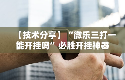 【技术分享】“微乐三打一能开挂吗”必胜开挂神器