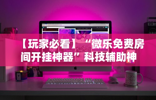 【玩家必看】“微乐免费房间开挂神器”科技辅助神器手机版教程