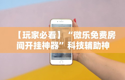 【玩家必看】“微乐免费房间开挂神器”科技辅助神器手机版教程