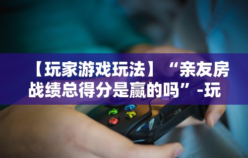 【玩家游戏玩法】“亲友房战绩总得分是赢的吗”-玩家曝光开挂流程