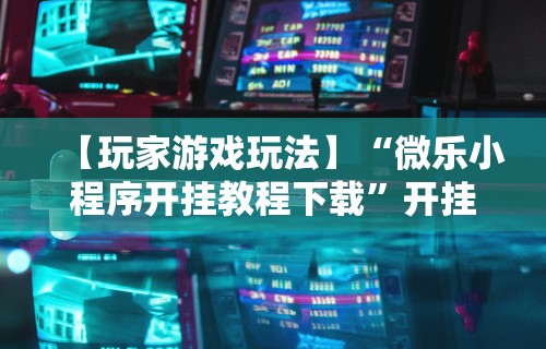 【玩家游戏玩法】“微乐小程序开挂教程下载”开挂辅助脚本+详细开挂
