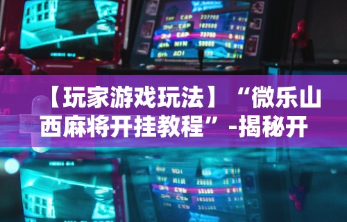 【玩家游戏玩法】“微乐山西麻将开挂教程	”-揭秘开挂教程分享