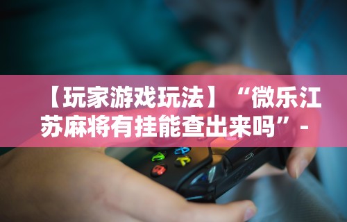【玩家游戏玩法】“微乐江苏麻将有挂能查出来吗”-必赢神器安装