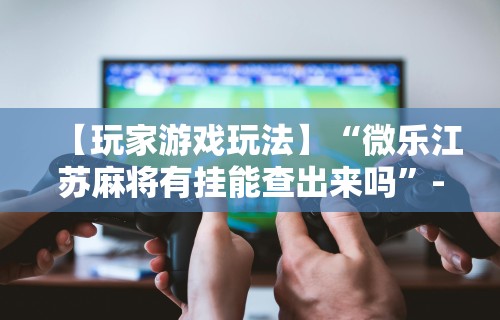 【玩家游戏玩法】“微乐江苏麻将有挂能查出来吗”-必赢神器安装