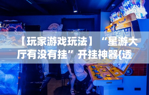【玩家游戏玩法】“星游大厅有没有挂”开挂神器{透视辅助}全揭秘