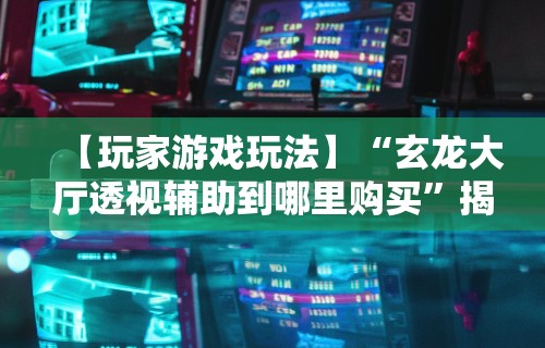【玩家游戏玩法】“玄龙大厅透视辅助到哪里购买”揭秘透视辅助万能挂用法
