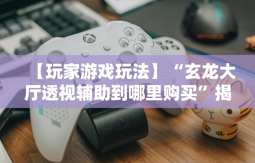 【玩家游戏玩法】“玄龙大厅透视辅助到哪里购买”揭秘透视辅助万能挂用法