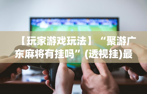 【玩家游戏玩法】“聚游广东麻将有挂吗”(透视挂)最新辅助详细教程