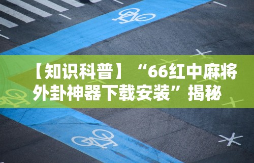 【知识科普】“66红中麻将外卦神器下载安装”揭秘透视辅助万能挂用法