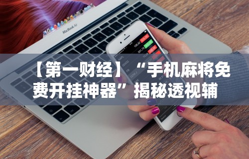 【第一财经】“手机麻将免费开挂神器	”揭秘透视辅助万能挂