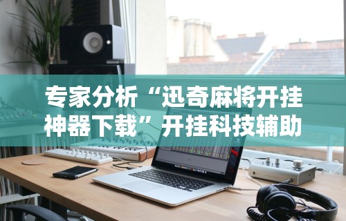 专家分析“迅奇麻将开挂神器下载”开挂科技辅助神器手机