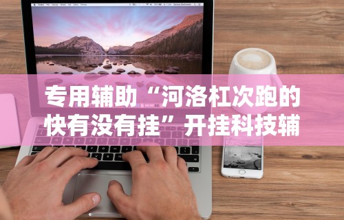专用辅助“河洛杠次跑的快有没有挂”开挂科技辅助神器手机