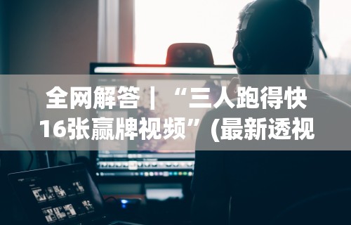全网解答｜“三人跑得快16张赢牌视频	”(最新透视辅助上线)