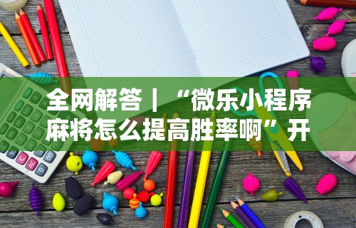 全网解答｜“微乐小程序麻将怎么提高胜率啊”开挂步骤方法