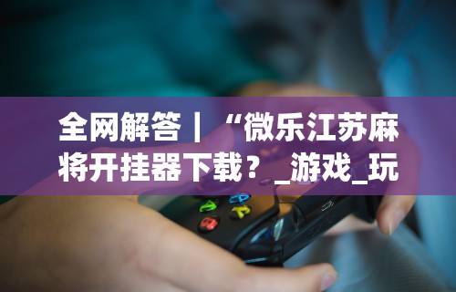 全网解答|“微乐江苏麻将开挂器下载?_游戏_玩家_工具 全网解答|“微乐江苏麻将开挂器下载?_游戏_玩家_工具