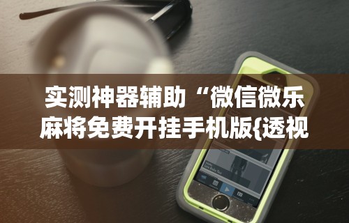 实测神器辅助“微信微乐麻将免费开挂手机版{透视辅助}全揭秘 实测神器辅助“微信微乐麻将免费开挂手机版{透视辅助}全揭秘