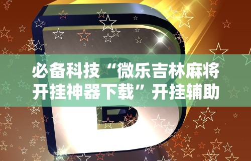 必备科技“微乐吉林麻将开挂神器下载	”开挂辅助脚本+详细开挂安装教程