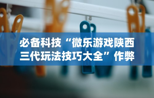 必备科技“微乐游戏陕西三代玩法技巧大全”作弊挂(辅助外挂+