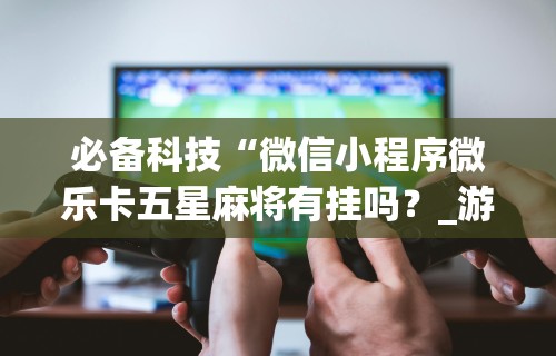 必备科技“微信小程序微乐卡五星麻将有挂吗？_游戏_玩家_工具