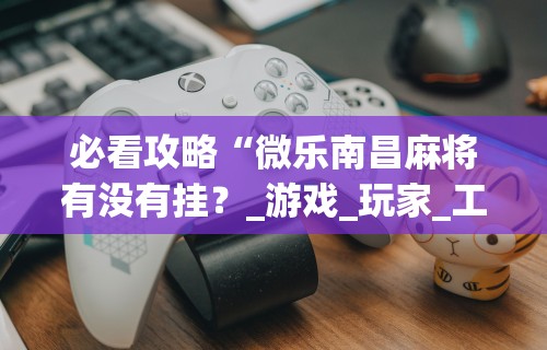 必看攻略“微乐南昌麻将有没有挂？_游戏_玩家_工具