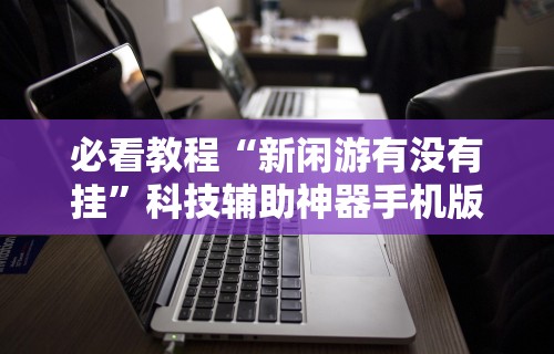 必看教程“新闲游有没有挂	”科技辅助神器手机版教程