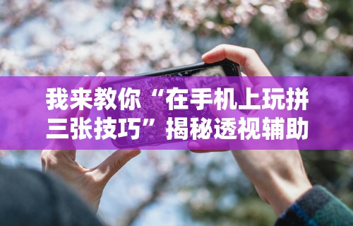 我来教你“在手机上玩拼三张技巧	”揭秘透视辅助万能挂用法