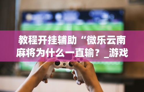 教程开挂辅助“微乐云南麻将为什么一直输？_游戏_玩家_工具