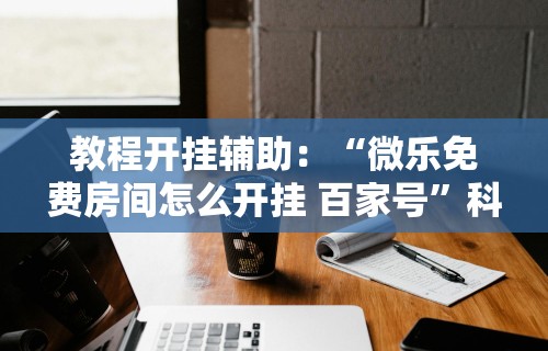 教程开挂辅助：“微乐免费房间怎么开挂 百家号”科技辅助神器手机版教程