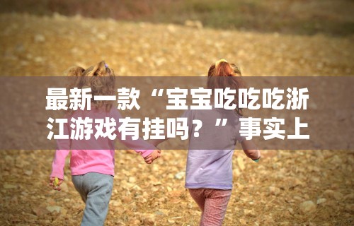 最新一款“宝宝吃吃吃浙江游戏有挂吗？”事实上确实有挂