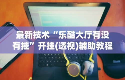 最新技术“乐酷大厅有没有挂	”开挂(透视)辅助教程