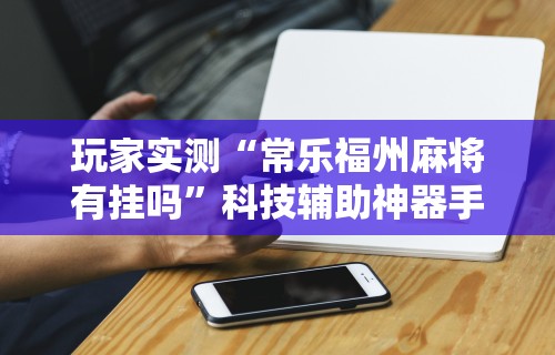 玩家实测“常乐福州麻将有挂吗”科技辅助神器手机