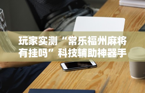 玩家实测“常乐福州麻将有挂吗	”科技辅助神器手机