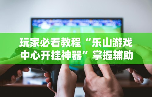 玩家必看教程“乐山游戏中心开挂神器”掌握辅助功能必胜规则