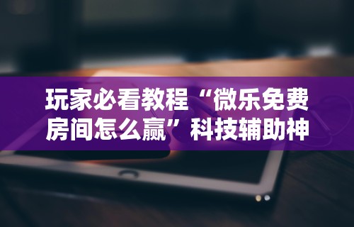 玩家必看教程“微乐免费房间怎么赢	”科技辅助神器手机