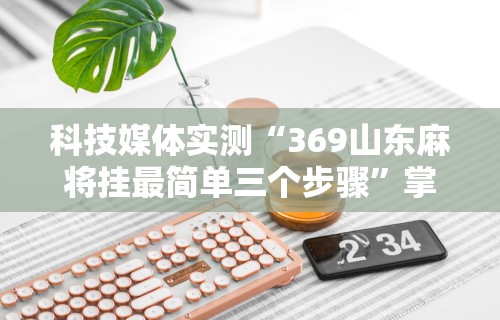 科技媒体实测“369山东麻将挂最简单三个步骤”掌握辅助功能必胜规则