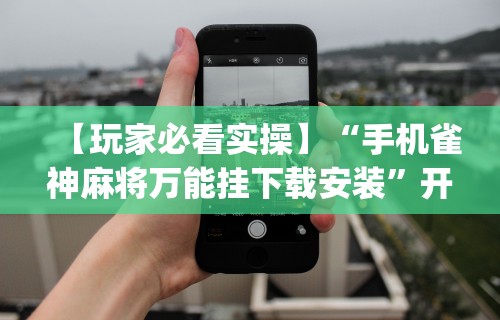 【玩家必看实操】“手机雀神麻将万能挂下载安装”开挂(透视)辅助教程