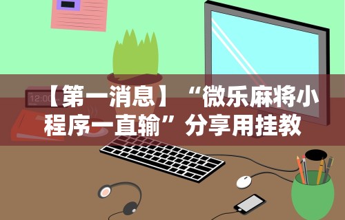 【第一消息】“微乐麻将小程序一直输	”分享用挂教程