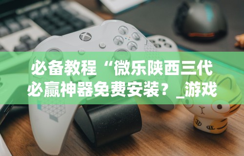 必备教程“微乐陕西三代必赢神器免费安装？_游戏_玩家_工具