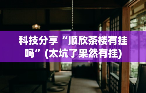 科技分享“顺欣茶楼有挂吗”(太坑了果然有挂)