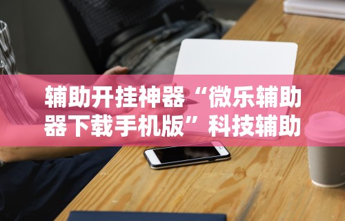 辅助开挂神器“微乐辅助器下载手机版”科技辅助神器手机版教程