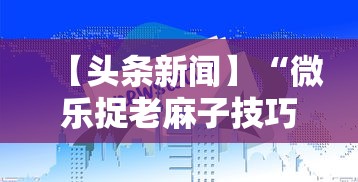 【头条新闻】“微乐捉老麻子技巧”揭秘透视辅助万能挂用法
