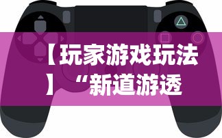 【玩家游戏玩法】“新道游透视辅助器(免费)中文版”开挂神器{透视辅助}全揭秘